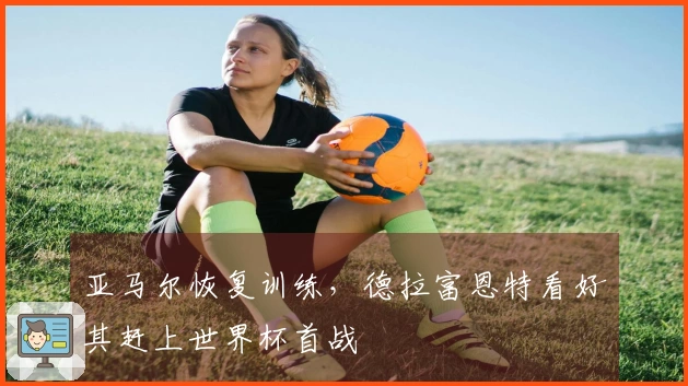 亚马尔恢复训练，德拉富恩特看好其赶上世界杯首战